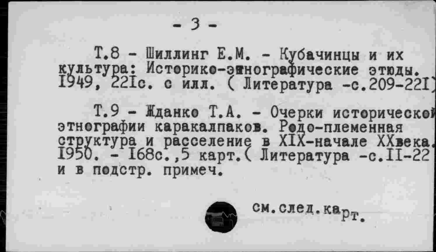 ﻿- З -
Т.8 - Шиллинг Е.М. - Кубачинцы и их культура: Историко-эвнографические этюды. 1949, 221с. с илл. ( Литература -с.209-221
Т.9 - Іданко Т.А. - Очерки историческо этнографии каракалпаком. Родо-племенная структура и расселение в XIX-начале ХХвека 1950. - 168с.,5 карт.С Литература -с.11-22 и в подстр. примеч.
см.след.карт